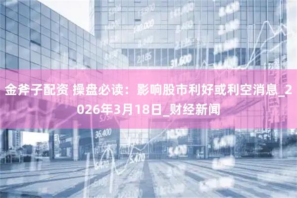 金斧子配资 操盘必读：影响股市利好或利空消息_2026年3月18日_财经新闻