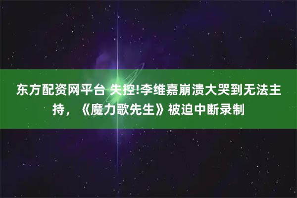 东方配资网平台 失控!李维嘉崩溃大哭到无法主持，《魔力歌先生》被迫中断录制