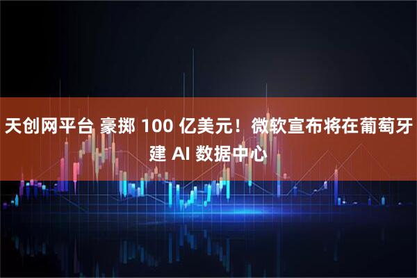 天创网平台 豪掷 100 亿美元!微软宣布将在葡萄牙建 AI 数据中心