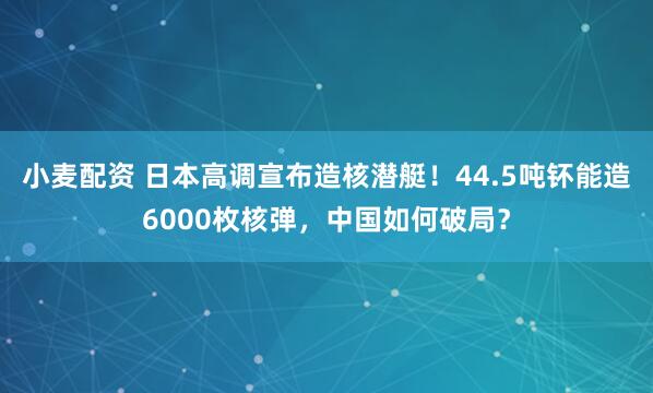 小麦配资 日本高调宣布造核潜艇！44.5吨钚能造6000枚核弹，中国如何破局？