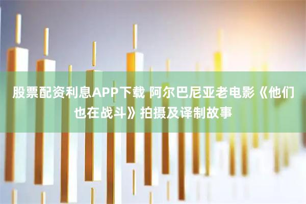 股票配资利息APP下载 阿尔巴尼亚老电影《他们也在战斗》拍摄及译制故事