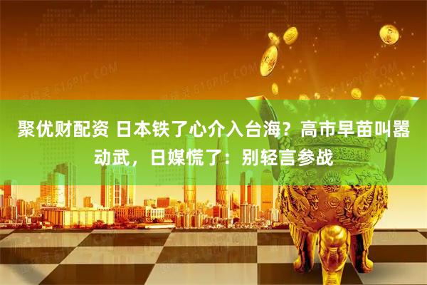 聚优财配资 日本铁了心介入台海？高市早苗叫嚣动武，日媒慌了：别轻言参战