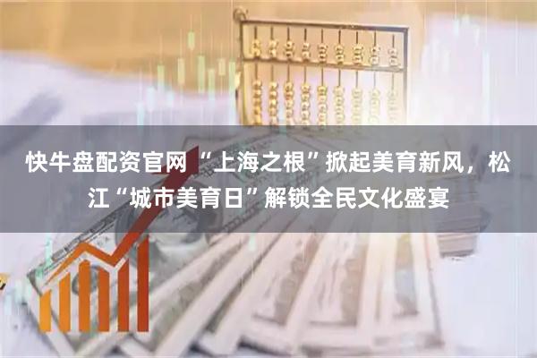 快牛盘配资官网 “上海之根”掀起美育新风,松江“城市美育日”解锁全民文化盛宴