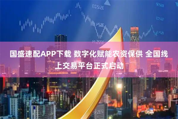 国盛速配APP下载 数字化赋能农资保供 全国线上交易平台正式启动