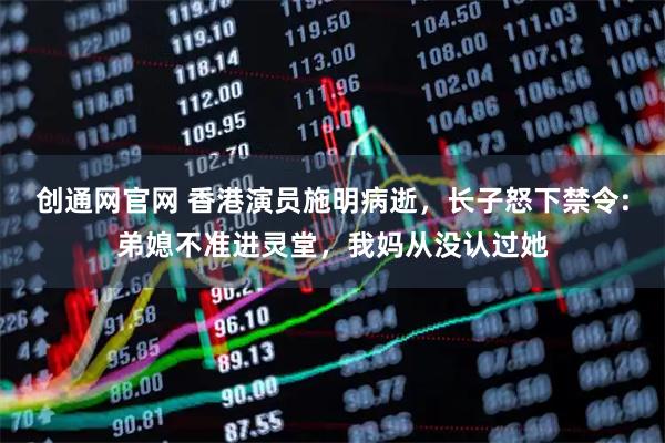 创通网官网 香港演员施明病逝，长子怒下禁令:弟媳不准进灵堂，我妈从没认过她
