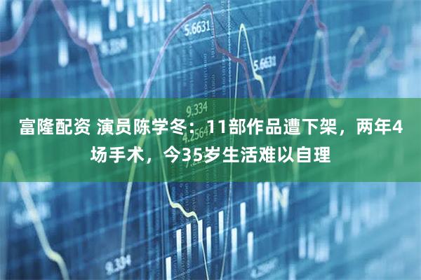 富隆配资 演员陈学冬：11部作品遭下架，两年4场手术，今35岁生活难以自理