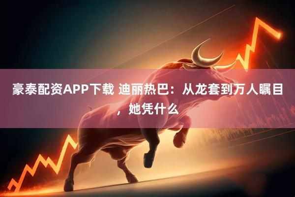 豪泰配资APP下载 迪丽热巴：从龙套到万人瞩目，她凭什么