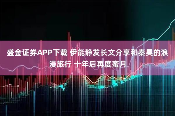 盛金证券APP下载 伊能静发长文分享和秦昊的浪漫旅行 十年后再度蜜月