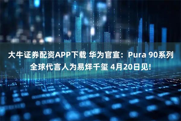 大牛证券配资APP下载 华为官宣：Pura 90系列全球代言人为易烊千玺 4月20日见!