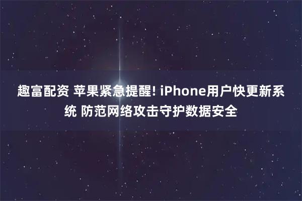 趣富配资 苹果紧急提醒! iPhone用户快更新系统 防范网络攻击守护数据安全