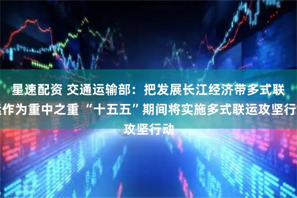 星速配资 交通运输部：把发展长江经济带多式联运作为重中之重 “十五五”期间将实施多式联运攻坚行动