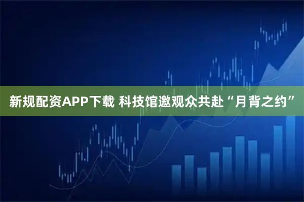 新规配资APP下载 科技馆邀观众共赴“月背之约”