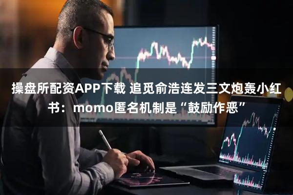 操盘所配资APP下载 追觅俞浩连发三文炮轰小红书：momo匿名机制是“鼓励作恶”