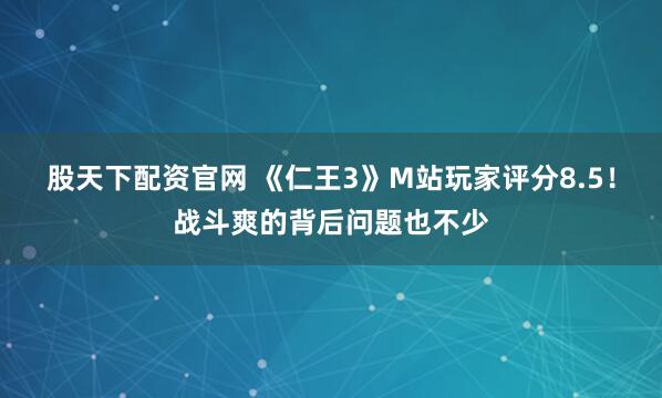股天下配资官网 《仁王3》M站玩家评分8.5！战斗爽的背后问题也不少