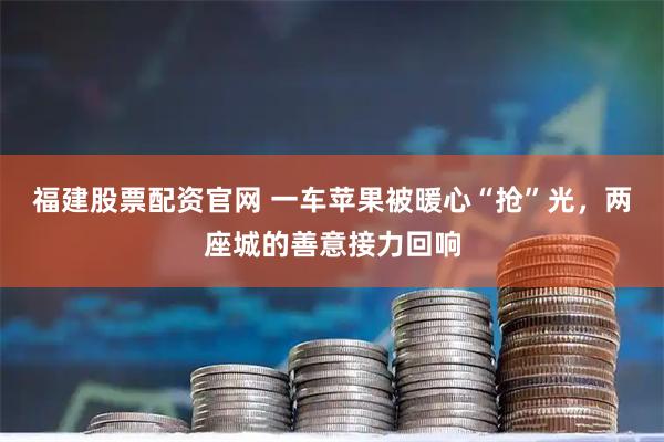福建股票配资官网 一车苹果被暖心“抢”光，两座城的善意接力回响