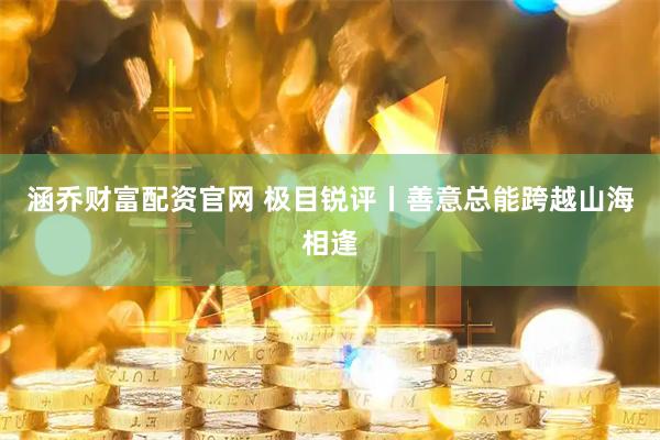 涵乔财富配资官网 极目锐评丨善意总能跨越山海相逢